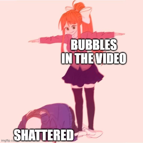 Look in the comments for the video- | BUBBLES IN THE VIDEO; SHATTERED | made w/ Imgflip meme maker