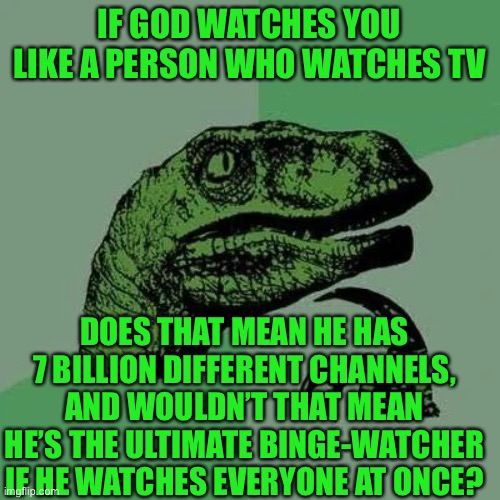 Just a thought @-@ | IF GOD WATCHES YOU LIKE A PERSON WHO WATCHES TV; DOES THAT MEAN HE HAS 7 BILLION DIFFERENT CHANNELS, AND WOULDN’T THAT MEAN HE’S THE ULTIMATE BINGE-WATCHER IF HE WATCHES EVERYONE AT ONCE? | image tagged in raptor asking questions | made w/ Imgflip meme maker
