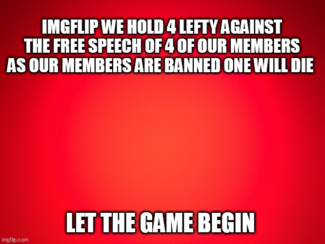 Red Background | IMGFLIP WE HOLD 4 LEFTY AGAINST THE FREE SPEECH OF 4 OF OUR MEMBERS AS OUR MEMBERS ARE BANNED ONE WILL DIE; LET THE GAME BEGIN | image tagged in red background | made w/ Imgflip meme maker