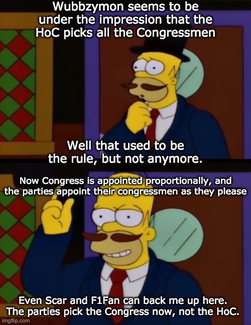 "Parties may choose their congressmen however they wish" imgflip.com/i/66yuaa | Wubbzymon seems to be under the impression that the HoC picks all the Congressmen; Well that used to be the rule, but not anymore. Now Congress is appointed proportionally, and the parties appoint their congressmen as they please; Even Scar and F1Fan can back me up here. The parties pick the Congress now, not the HoC. | image tagged in guy incognito homer simpson | made w/ Imgflip meme maker