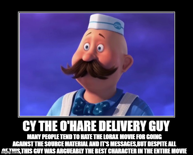 Cy The O'Hare Delivery Guy | CY THE O'HARE DELIVERY GUY; MANY PEOPLE TEND TO HATE THE LORAX MOVIE FOR GOING AGAINST THE SOURCE MATERIAL AND IT'S MESSAGES,BUT DESPITE ALL OF THIS,THIS GUY WAS ARGUEABLY THE BEST CHARACTER IN THE ENTIRE MOVIE | image tagged in the lorax,memes,motivational | made w/ Imgflip meme maker