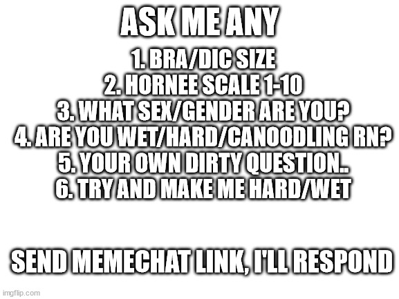 Thanks to Glamorous-Turkey for the idea +repost | ASK ME ANY; 1. BRA/DIC SIZE
2. HORNEE SCALE 1-10
3. WHAT SEX/GENDER ARE YOU?
4. ARE YOU WET/HARD/CANOODLING RN?
5. YOUR OWN DIRTY QUESTION..
6. TRY AND MAKE ME HARD/WET; SEND MEMECHAT LINK, I'LL RESPOND | image tagged in blank white template | made w/ Imgflip meme maker
