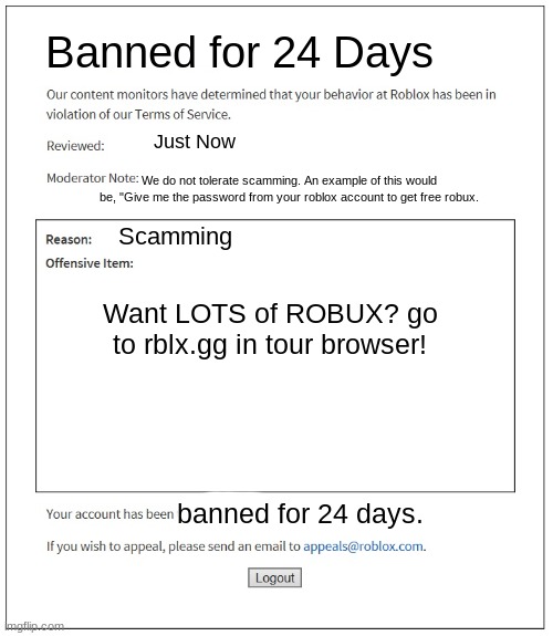 scam bot get banned from roblox | Banned for 24 Days; Just Now; We do not tolerate scamming. An example of this would be, "Give me the password from your roblox account to get free robux. Scamming; Want LOTS of ROBUX? go to rblx.gg in tour browser! banned for 24 days. | image tagged in banned from roblox | made w/ Imgflip meme maker