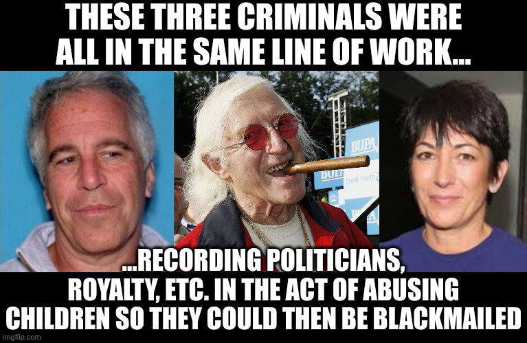 blackmail | THESE THREE CRIMINALS WERE ALL IN THE SAME LINE OF WORK... ...RECORDING POLITICIANS, ROYALTY, ETC. IN THE ACT OF ABUSING CHILDREN SO THEY COULD THEN BE BLACKMAILED | image tagged in epstein mugshot,jimmy savile,ghislaine maxwell | made w/ Imgflip meme maker