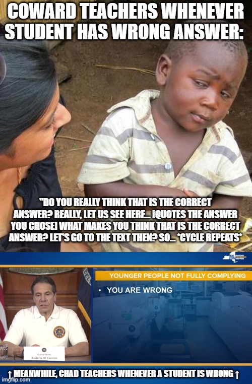 COWARD TEACHERS WHENEVER STUDENT HAS WRONG ANSWER:; "DO YOU REALLY THINK THAT IS THE CORRECT ANSWER? REALLY, LET US SEE HERE... [QUOTES THE ANSWER YOU CHOSE] WHAT MAKES YOU THINK THAT IS THE CORRECT ANSWER? LET'S GO TO THE TEXT THEN? SO... *CYCLE REPEATS*; ↑ MEANWHILE, CHAD TEACHERS WHENEVER A STUDENT IS WRONG ↑ | image tagged in memes,third world skeptical kid,andrew cuomo you are wrong,unhelpful high school teacher | made w/ Imgflip meme maker