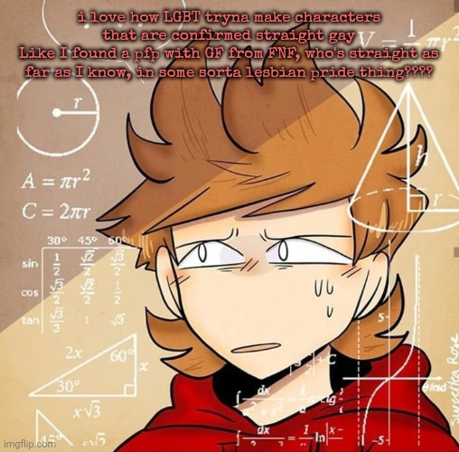 Tord Calculating | i love how LGBT tryna make characters that are confirmed straight gay
Like I found a pfp with GF from FNF, who's straight as far as I know, in some sorta lesbian pride thing???? | image tagged in tord calculating | made w/ Imgflip meme maker