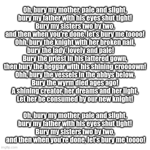 be happ please, myla is happi singing this song, idk what else to put here | Oh, bury my mother, pale and slight, 
bury my father with his eyes shut tight! 
Bury my sisters two by two, 
and then when you're done, let's bury me toooo! 

Ohh, bury the knight with her broken nail, 
bury the lady, lovely and pale!        
Bury the priest in his tattered gown, 
then bury the beggar with his shining croooown! 

Ohh, bury the vessels in the abbys below, 
Bury the wyrm died ages ago! 
A shining creator, her dreams and her light, 
Let her be consumed by our new knight! 
 
Oh, bury my mother, pale and slight, 
bury my father with his eyes shut tight! 
Bury my sisters two by two, 
and then when you're done, let's bury me toooo! | image tagged in memes,blank transparent square | made w/ Imgflip meme maker