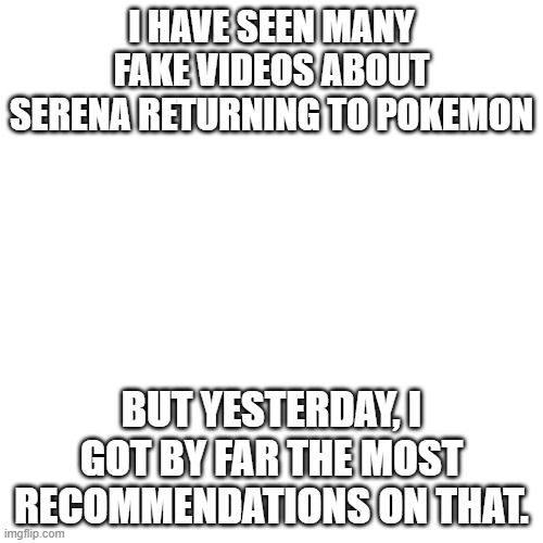 It's almost like she IS returning. | I HAVE SEEN MANY FAKE VIDEOS ABOUT SERENA RETURNING TO POKEMON; BUT YESTERDAY, I GOT BY FAR THE MOST RECOMMENDATIONS ON THAT. | image tagged in memes,blank transparent square,serena,pokemon,recommendations,why are you reading this | made w/ Imgflip meme maker