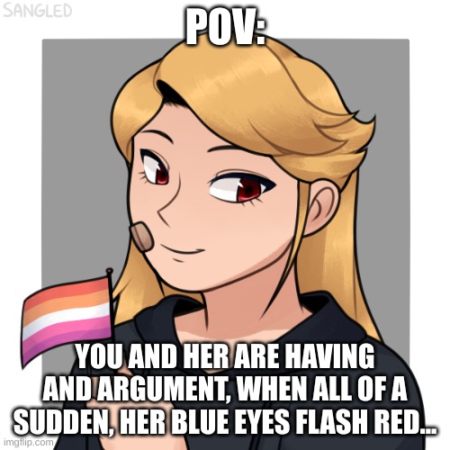 no erp, no killing her, no op or joke ocs, and enjoy | POV:; YOU AND HER ARE HAVING AND ARGUMENT, WHEN ALL OF A SUDDEN, HER BLUE EYES FLASH RED... | made w/ Imgflip meme maker