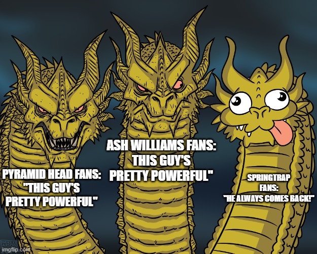 King Ghidorah | ASH WILLIAMS FANS:
THIS GUY'S PRETTY POWERFUL"; SPRINGTRAP FANS:
"HE ALWAYS COMES BACK!"; PYRAMID HEAD FANS:
"THIS GUY'S PRETTY POWERFUL" | image tagged in king ghidorah | made w/ Imgflip meme maker