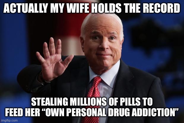 john mccain | ACTUALLY MY WIFE HOLDS THE RECORD STEALING MILLIONS OF PILLS TO FEED HER “OWN PERSONAL DRUG ADDICTION” | image tagged in john mccain | made w/ Imgflip meme maker