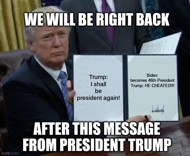 Trump Moment | WE WILL BE RIGHT BACK; Trump: I shall be president again! Biden: becomes 46th President

Trump: HE CHEATED!!! AFTER THIS MESSAGE FROM PRESIDENT TRUMP | image tagged in memes,trump bill signing | made w/ Imgflip meme maker