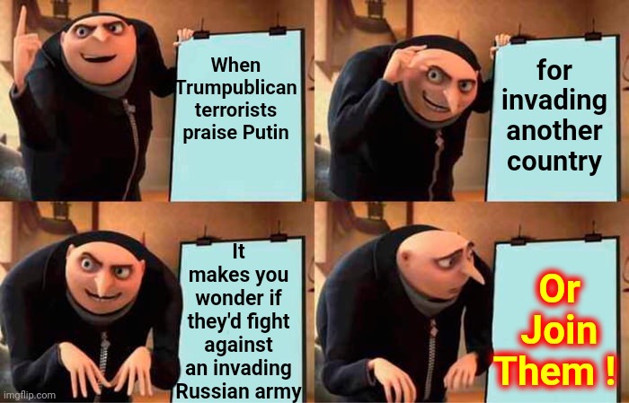 Trump, Bannon AND Carlson Walk Into Putin's Bar | When Trumpublican
terrorists praise Putin; for invading another country; Or Join Them ! It makes you wonder if they'd fight against an invading Russian army | image tagged in memes,gru's plan,ego,trump is crazy,trump is mentally unstable,unstable genius | made w/ Imgflip meme maker