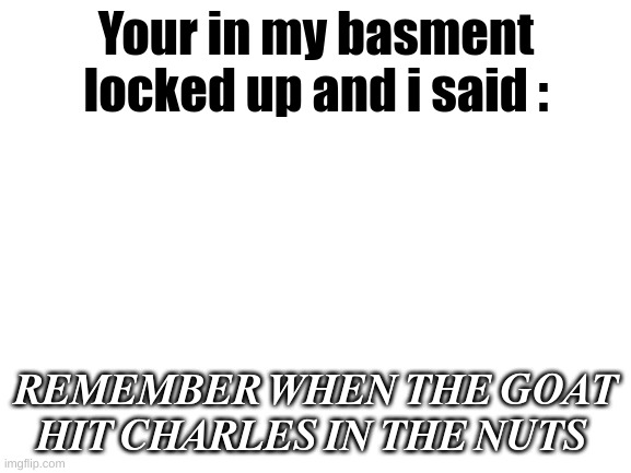 oops wrong stream | Your in my basment locked up and i said :; 𝑹𝑬𝑴𝑬𝑴𝑩𝑬𝑹 𝑾𝑯𝑬𝑵 𝑻𝑯𝑬 𝑮𝑶𝑨𝑻 𝑯𝑰𝑻 𝑪𝑯𝑨𝑹𝑳𝑬𝑺 𝑰𝑵 𝑻𝑯𝑬 𝑵𝑼𝑻𝑺 | image tagged in blank white template | made w/ Imgflip meme maker