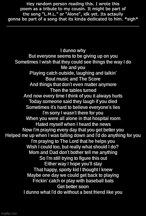 Im pretty sure no one else feels like this, but this just flowed out. ima post the full song im my music stream | Hey random person reading this. I wrote this poem as a tribute to my cousin. It might be part of the song "L.M.L." or "Alone", idk yet. Its actaully gonna be part of a song that its kinda dedicated to him. *sigh*
___________________________________________________; I dunno why
But everyone seems to be giving up on you
Sometimes I wish that they could see things the way I do
Me and you
Playing catch outside, laughing and talkin'
Bout music and The Score
And things that don't even matter anymore
Then the tables turned
And now every time I think of you it always hurts
Today someone said they laugh if you died
Sometimes it's hard to believe everyone's lies
I'm sorry I wasn't there for you
When you were all alone in that hospital room
Hated myself when I heard the news
Now I'm praying every day that you get better you
Helped me up when I was falling down and I'd do anything for you
I'm praying to The Lord that he helps you
Wish I could too, but really what should I do? 
Mom and Dad don't bother tell me anything
So I'm still trying to figure this out
Either way I hope you'll stay
That happy, sporty kid I thought I knew
Maybe one day we could get back to playing
Frickin' catch or play with baseball bats
Get better soon
I dunno what I'd do without a best friend like you | image tagged in blank black | made w/ Imgflip meme maker