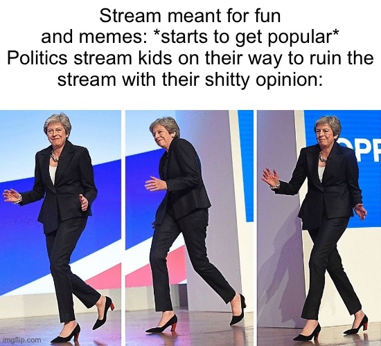 I swear this is the only popular stream right now that isn’t affected by politics stream kids | Stream meant for fun and memes: *starts to get popular*

Politics stream kids on their way to ruin the stream with their shitty opinion: | image tagged in theresa may walking | made w/ Imgflip meme maker