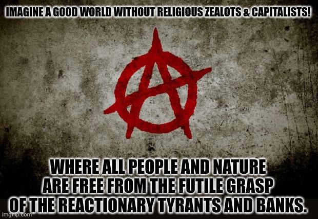 anarchy  | IMAGINE A GOOD WORLD WITHOUT RELIGIOUS ZEALOTS & CAPITALISTS! WHERE ALL PEOPLE AND NATURE ARE FREE FROM THE FUTILE GRASP OF THE REACTIONARY TYRANTS AND BANKS. | image tagged in memes,anarchy,land | made w/ Imgflip meme maker