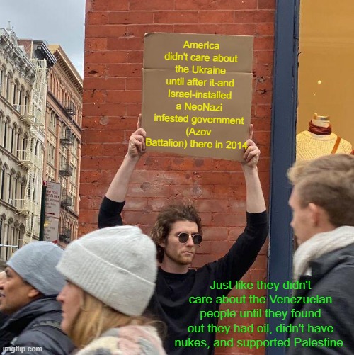Other countries can be socialist or dictatorships-as long as they're good with the banks. | America didn't care about the Ukraine until after it-and Israel-installed a NeoNazi infested government (Azov Battalion) there in 2014. Just like they didn't care about the Venezuelan people until they found out they had oil, didn't have nukes, and supported Palestine. | image tagged in memes,guy holding cardboard sign | made w/ Imgflip meme maker