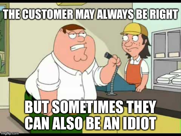 Customers | THE CUSTOMER MAY ALWAYS BE RIGHT; BUT SOMETIMES THEY CAN ALSO BE AN IDIOT | image tagged in peter griffin attention all customers | made w/ Imgflip meme maker