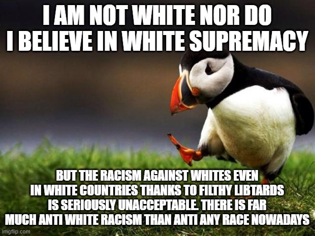 And I Am Not Even White, I Am A Pale Skinned Asian |  I AM NOT WHITE NOR DO I BELIEVE IN WHITE SUPREMACY; BUT THE RACISM AGAINST WHITES EVEN IN WHITE COUNTRIES THANKS TO FILTHY LIBTARDS IS SERIOUSLY UNACCEPTABLE. THERE IS FAR MUCH ANTI WHITE RACISM THAN ANTI ANY RACE NOWADAYS | image tagged in memes,unpopular opinion puffin,white people,racism,libtards,liberals | made w/ Imgflip meme maker