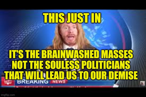 It's a Brainwashed Public | THIS JUST IN; IT'S THE BRAINWASHED MASSES NOT THE SOULESS POLITICIANS THAT WILL LEAD US TO OUR DEMISE | image tagged in brainwashing,evil,bad policing,government corruption,morons,mental illness | made w/ Imgflip meme maker