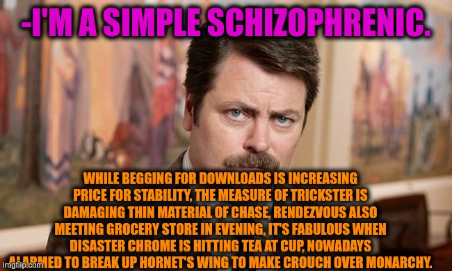 -My verse on free rent. | -I'M A SIMPLE SCHIZOPHRENIC. WHILE BEGGING FOR DOWNLOADS IS INCREASING PRICE FOR STABILITY, THE MEASURE OF TRICKSTER IS DAMAGING THIN MATERIAL OF CHASE, RENDEZVOUS ALSO MEETING GROCERY STORE IN EVENING, IT'S FABULOUS WHEN DISASTER CHROME IS HITTING TEA AT CUP, NOWADAYS ALARMED TO BREAK UP HORNET'S WING TO MAKE CROUCH OVER MONARCHY. | image tagged in i'm a simple man,ron swanson,gollum schizophrenia,crazy man,meds,the cure | made w/ Imgflip meme maker
