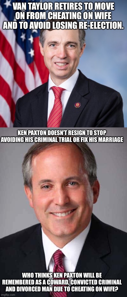 Tale of 2 different Republicans. | VAN TAYLOR RETIRES TO MOVE ON FROM CHEATING ON WIFE AND TO AVOID LOSING RE-ELECTION. KEN PAXTON DOESN’T RESIGN TO STOP AVOIDING HIS CRIMINAL TRIAL OR FIX HIS MARRIAGE; WHO THINKS KEN PAXTON WILL BE REMEMBERED AS A COWARD, CONVICTED CRIMINAL AND DIVORCED MAN DUE TO CHEATING ON WIFE? | image tagged in ken paxton,texas,van taylor,republicans,family values,hypocrisy | made w/ Imgflip meme maker
