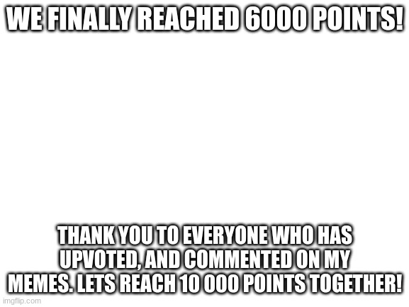we did it | WE FINALLY REACHED 6000 POINTS! THANK YOU TO EVERYONE WHO HAS UPVOTED, AND COMMENTED ON MY MEMES. LETS REACH 10 000 POINTS TOGETHER! | image tagged in blank white template | made w/ Imgflip meme maker