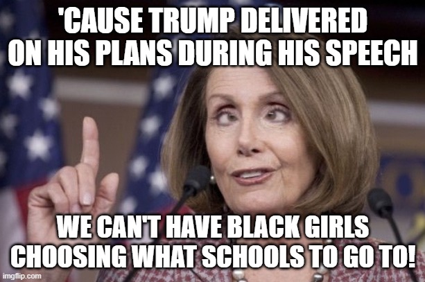 Nancy pelosi | 'CAUSE TRUMP DELIVERED ON HIS PLANS DURING HIS SPEECH WE CAN'T HAVE BLACK GIRLS CHOOSING WHAT SCHOOLS TO GO TO! | image tagged in nancy pelosi | made w/ Imgflip meme maker