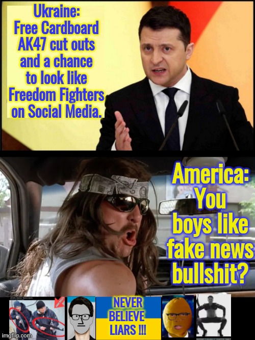 You boys like fake news | Ukraine:
Free Cardboard AK47 cut outs and a chance to look like Freedom Fighters on Social Media. America:
You boys like fake news bullshit? NEVER
BELIEVE 
LIARS !!! | image tagged in you boys like mexico,black box | made w/ Imgflip meme maker