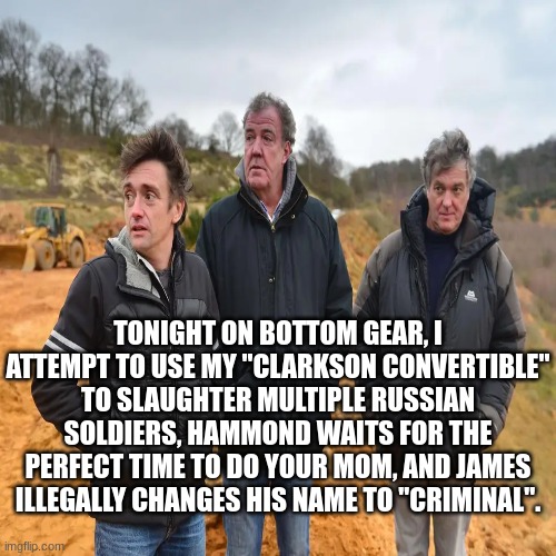 tonight on bottom gear | TONIGHT ON BOTTOM GEAR, I ATTEMPT TO USE MY "CLARKSON CONVERTIBLE" TO SLAUGHTER MULTIPLE RUSSIAN SOLDIERS, HAMMOND WAITS FOR THE PERFECT TIME TO DO YOUR MOM, AND JAMES ILLEGALLY CHANGES HIS NAME TO "CRIMINAL". | image tagged in tv shows,meme man,british | made w/ Imgflip meme maker