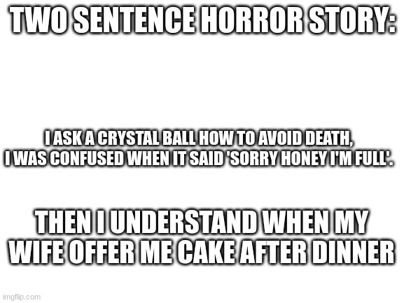 Best types of stories | TWO SENTENCE HORROR STORY:; I ASK A CRYSTAL BALL HOW TO AVOID DEATH, I WAS CONFUSED WHEN IT SAID 'SORRY HONEY I'M FULL'. THEN I UNDERSTAND WHEN MY WIFE OFFER ME CAKE AFTER DINNER | image tagged in blank white template | made w/ Imgflip meme maker