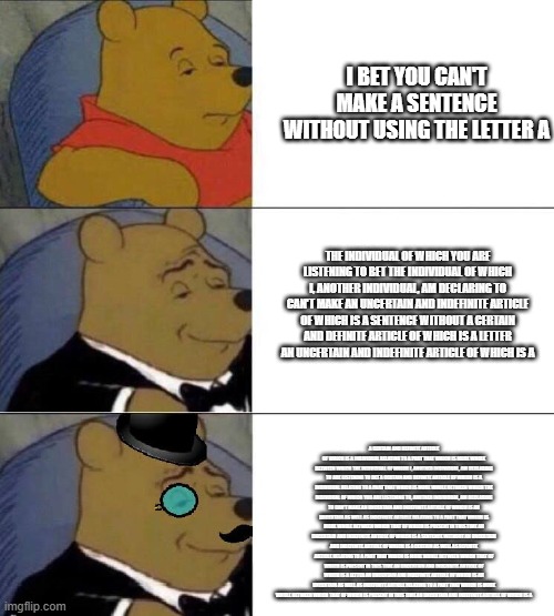 Winnie the pooh meme | I BET YOU CAN'T MAKE A SENTENCE WITHOUT USING THE LETTER A; THE INDIVIDUAL OF WHICH YOU ARE LISTENING TO BET THE INDIVIDUAL OF WHICH I, ANOTHER INDIVIDUAL, AM DECLARING TO CAN'T MAKE AN UNCERTAIN AND INDEFINITE ARTICLE OF WHICH IS A SENTENCE WITHOUT A CERTAIN AND DEFINITE ARTICLE OF WHICH IS A LETTER AN UNCERTAIN AND INDEFINITE ARTICLE OF WHICH IS A; A CERTAIN AND DEFINITE ARTICLE OF WHICH IS A INDIVIDUAL RELATING TO A PART THAT WHICH IS MORE WHOLE BETWEEN WHICH THE INDIVIDUAL OF WHICH I, ANOTHER INDIVIDUAL, AM DECLARING TO ARE LISTENING TO BET A CERTAIN AND DEFINITE ARTICLE OF WHICH IS A INDIVIDUAL RELATING TO A PART THAT WHICH IS MORE WHOLE BETWEEN WHICH THE INDIVIDUAL OF WHICH YOU ARE LISTENING TO, ANOTHER INDIVIDUAL, AM DECLARING TO CAN'T MAKE AN UNCERTAIN AND INDEFINITE ARTICLE OF WHICH IS AN UNCERTAIN AS WELL AS INDEFINITE ARTICLE RELATING TO A PART THAT WHICH IS MORE WHOLE BETWEEN WHICH THAT OF WHICH IS PRESENT IN THIS TIME AN UNCERTAIN AND INDEFINITE ARTICLE OF WHICH IS A SENTENCE WITHOUT AN UNCERTAIN AND INDEFINITE ARTICLE OF WHICH IS A CERTAIN AS WELL AS DEFINITE ARTICLE RELATING TO A PART THAT WHICH IS MORE WHOLE BETWEEN WHICH THAT OF WHICH IS PRESENT IN THIS TIME AN UNCERTAIN AND INDEFINITE ARTICLE OF WHICH IS A LETTER AN UNCERTAIN AND INDEFINITE ARTICLE OF WHICH IS AN UNCERTAIN AS WELL AS INDEFINITE ARTICLE RELATING TO A PART THAT WHICH IS MORE WHOLE BETWEEN WHICH THAT OF WHICH IS PRESENT IN THIS TIME AN UNCERTAIN AND INDEFINITE ARTICLE OF WHICH IS A | image tagged in winnie the pooh meme | made w/ Imgflip meme maker
