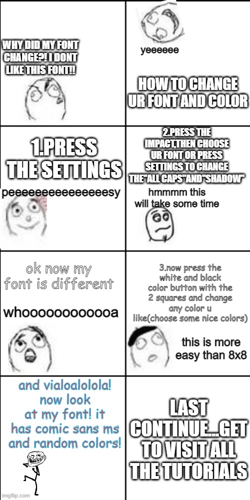 how to change ur font and color(for ppl who started imgflip) | yeeeeee; WHY DID MY FONT CHANGE?! I DONT LIKE THIS FONT!! HOW TO CHANGE UR FONT AND COLOR; 2.PRESS THE IMPACT,THEN CHOOSE UR FONT OR PRESS SETTINGS TO CHANGE THE"ALL CAPS"AND"SHADOW"; 1.PRESS THE SETTINGS; peeeeeeeeeeeeeeesy; hmmmm this will take some time; 3.now press the white and black color button with the 2 squares and change any color u like(choose some nice colors); ok now my font is different; whoooooooooooa; this is more easy than 8x8; and vialoalolola! now look at my font! it has comic sans ms and random colors! LAST CONTINUE...GET TO VISIT ALL THE TUTORIALS | image tagged in blank 8 square panel template | made w/ Imgflip meme maker