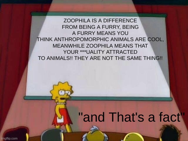 ok since people just don't care, just read this okay! damn... | ZOOPHILA IS A DIFFERENCE FROM BEING A FURRY, BEING A FURRY MEANS YOU
THINK ANTHROPOMORPHIC ANIMALS ARE COOL,
MEANWHILE ZOOPHILA MEANS THAT YOUR ***UALITY ATTRACTED
TO ANIMALS!! THEY ARE NOT THE SAME THING!! "and That's a fact" | image tagged in lisa simpson's presentation,the simpsons | made w/ Imgflip meme maker
