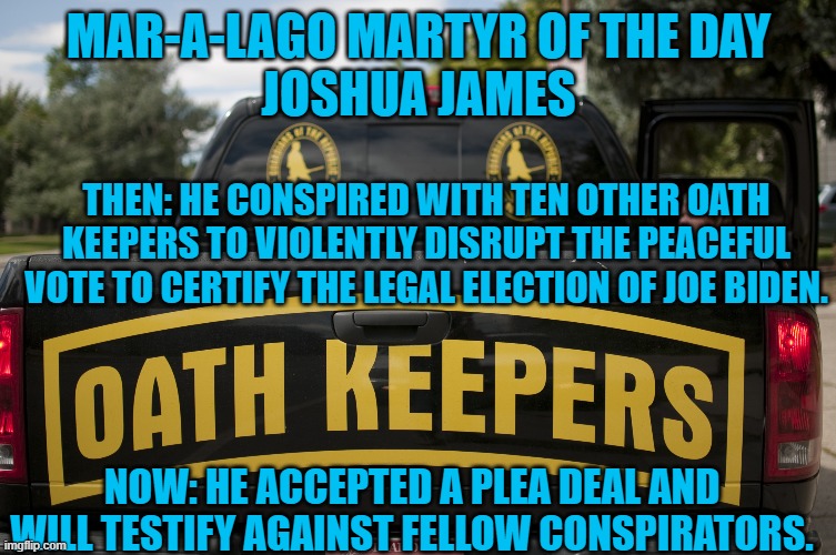 A "Seditious," Conspiracy confirms acts of Sedition occurred. | MAR-A-LAGO MARTYR OF THE DAY
JOSHUA JAMES; THEN: HE CONSPIRED WITH TEN OTHER OATH KEEPERS TO VIOLENTLY DISRUPT THE PEACEFUL VOTE TO CERTIFY THE LEGAL ELECTION OF JOE BIDEN. NOW: HE ACCEPTED A PLEA DEAL AND WILL TESTIFY AGAINST FELLOW CONSPIRATORS. | image tagged in politics | made w/ Imgflip meme maker