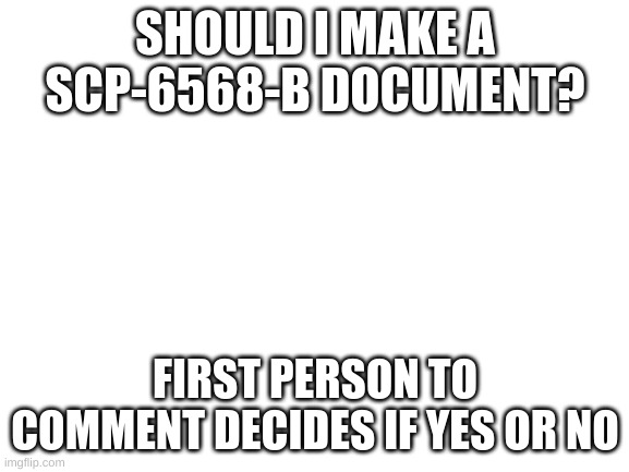 Blank White Template | SHOULD I MAKE A SCP-6568-B DOCUMENT? FIRST PERSON TO COMMENT DECIDES IF YES OR NO | image tagged in blank white template | made w/ Imgflip meme maker