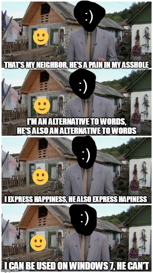 As a Windows 7 user, I can confirm this | :); THAT'S MY NEIGHBOR, HE'S A PAIN IN MY ASSHOLE; :); I'M AN ALTERNATIVE TO WORDS, HE'S ALSO AN ALTERNATIVE TO WORDS; :); I EXPRESS HAPPINESS, HE ALSO EXPRESS HAPINESS; :); I CAN BE USED ON WINDOWS 7, HE CAN'T | image tagged in borat neighbour,memes,emoji,emoticons | made w/ Imgflip meme maker