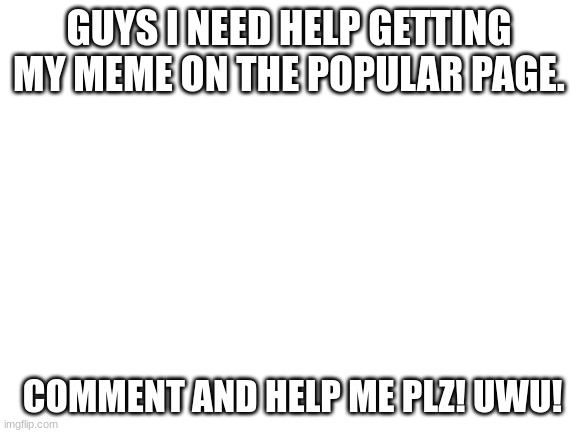 guys i need help getting my meme on the popular page. comment and help me plz! UwU! | GUYS I NEED HELP GETTING MY MEME ON THE POPULAR PAGE. COMMENT AND HELP ME PLZ! UWU! | image tagged in help | made w/ Imgflip meme maker