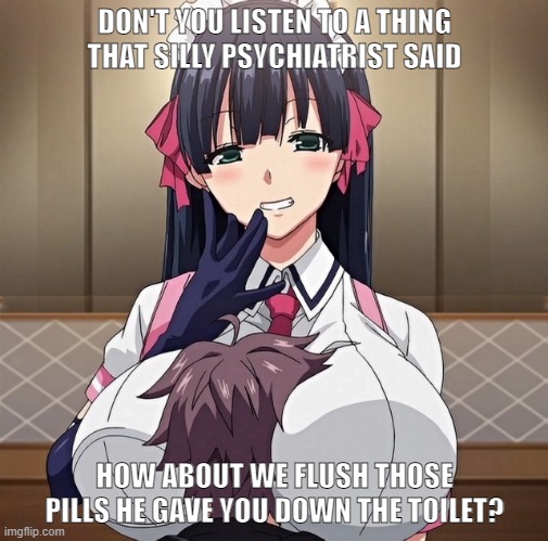 boy trapped between anime girls breasts | DON'T YOU LISTEN TO A THING THAT SILLY PSYCHIATRIST SAID; HOW ABOUT WE FLUSH THOSE PILLS HE GAVE YOU DOWN THE TOILET? | image tagged in boy trapped between anime girls breasts,take your meds,don't listen | made w/ Imgflip meme maker