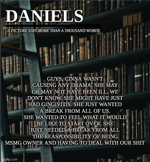 daniels book temp | GUYS, CINNA WASN'T CAUSING ANY DRAMA. SHE MAY OR MAY NOT HAVE BEEN ILL, WE DON'T KNOW. SHE MIGHT HAVE JUST HAD GINGIVITIS. SHE JUST WANTED A BREAK FROM ALL OF US. SHE WANTED TO FEEL WHAT IT WOULD BE LIKE TO START OVER. SHE JUST NEEDED A BREAK FROM ALL THE REASPONSIBILITY OF BEING MSMG OWNER AND HAVING TO DEAL WITH OUR SHIT | image tagged in daniels book temp | made w/ Imgflip meme maker