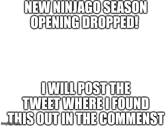 AHHHHHHHHHH | NEW NINJAGO SEASON OPENING DROPPED! I WILL POST THE TWEET WHERE I FOUND THIS OUT IN THE COMMENST | image tagged in blank white template | made w/ Imgflip meme maker