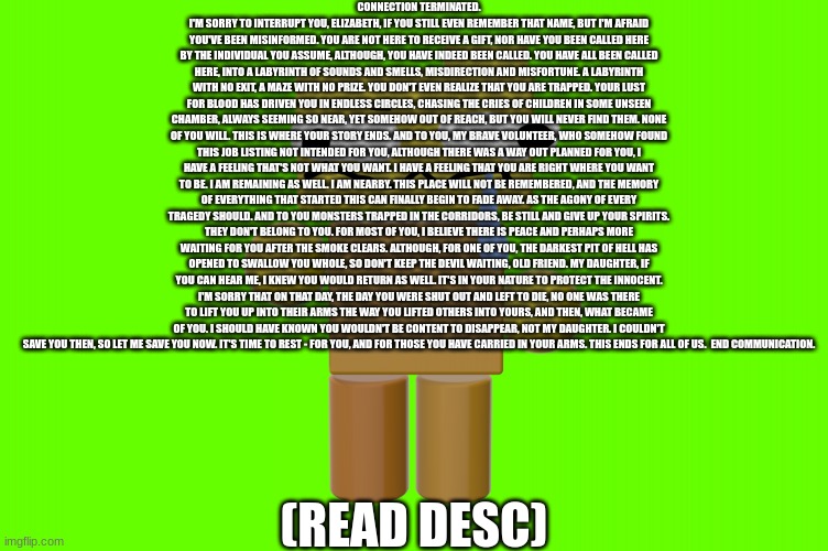 . | CONNECTION TERMINATED. I'M SORRY TO INTERRUPT YOU, ELIZABETH, IF YOU STILL EVEN REMEMBER THAT NAME, BUT I'M AFRAID YOU'VE BEEN MISINFORMED. YOU ARE NOT HERE TO RECEIVE A GIFT, NOR HAVE YOU BEEN CALLED HERE BY THE INDIVIDUAL YOU ASSUME, ALTHOUGH, YOU HAVE INDEED BEEN CALLED. YOU HAVE ALL BEEN CALLED HERE, INTO A LABYRINTH OF SOUNDS AND SMELLS, MISDIRECTION AND MISFORTUNE. A LABYRINTH WITH NO EXIT, A MAZE WITH NO PRIZE. YOU DON'T EVEN REALIZE THAT YOU ARE TRAPPED. YOUR LUST FOR BLOOD HAS DRIVEN YOU IN ENDLESS CIRCLES, CHASING THE CRIES OF CHILDREN IN SOME UNSEEN CHAMBER, ALWAYS SEEMING SO NEAR, YET SOMEHOW OUT OF REACH, BUT YOU WILL NEVER FIND THEM. NONE OF YOU WILL. THIS IS WHERE YOUR STORY ENDS. AND TO YOU, MY BRAVE VOLUNTEER, WHO SOMEHOW FOUND THIS JOB LISTING NOT INTENDED FOR YOU, ALTHOUGH THERE WAS A WAY OUT PLANNED FOR YOU, I HAVE A FEELING THAT'S NOT WHAT YOU WANT. I HAVE A FEELING THAT YOU ARE RIGHT WHERE YOU WANT TO BE. I AM REMAINING AS WELL. I AM NEARBY. THIS PLACE WILL NOT BE REMEMBERED, AND THE MEMORY OF EVERYTHING THAT STARTED THIS CAN FINALLY BEGIN TO FADE AWAY. AS THE AGONY OF EVERY TRAGEDY SHOULD. AND TO YOU MONSTERS TRAPPED IN THE CORRIDORS, BE STILL AND GIVE UP YOUR SPIRITS. THEY DON'T BELONG TO YOU. FOR MOST OF YOU, I BELIEVE THERE IS PEACE AND PERHAPS MORE WAITING FOR YOU AFTER THE SMOKE CLEARS. ALTHOUGH, FOR ONE OF YOU, THE DARKEST PIT OF HELL HAS OPENED TO SWALLOW YOU WHOLE, SO DON'T KEEP THE DEVIL WAITING, OLD FRIEND. MY DAUGHTER, IF YOU CAN HEAR ME, I KNEW YOU WOULD RETURN AS WELL. IT'S IN YOUR NATURE TO PROTECT THE INNOCENT. I'M SORRY THAT ON THAT DAY, THE DAY YOU WERE SHUT OUT AND LEFT TO DIE, NO ONE WAS THERE TO LIFT YOU UP INTO THEIR ARMS THE WAY YOU LIFTED OTHERS INTO YOURS, AND THEN, WHAT BECAME OF YOU. I SHOULD HAVE KNOWN YOU WOULDN'T BE CONTENT TO DISAPPEAR, NOT MY DAUGHTER. I COULDN'T SAVE YOU THEN, SO LET ME SAVE YOU NOW. IT'S TIME TO REST - FOR YOU, AND FOR THOSE YOU HAVE CARRIED IN YOUR ARMS. THIS ENDS FOR ALL OF US.  END COMMUNICATION. (READ DESC) | image tagged in uh oh looks like you gave rondu the stupid | made w/ Imgflip meme maker