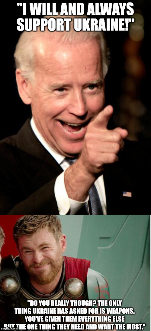 Don't if know if Biden is that stupid or is secretly rooting for Putin. In either case he's not helping Ukraine at all. | "I WILL AND ALWAYS SUPPORT UKRAINE!"; "DO YOU REALLY THOUGH? THE ONLY THING UKRAINE HAS ASKED FOR IS WEAPONS. YOU'VE GIVEN THEM EVERYTHING ELSE BUT THE ONE THING THEY NEED AND WANT THE MOST." | image tagged in memes,smilin biden,do you really though,stupid polticians,liberal logic,political meme | made w/ Imgflip meme maker