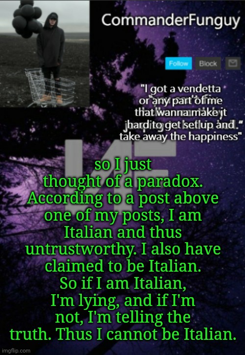 The new MSMG paradox | so I just thought of a paradox. According to a post above one of my posts, I am Italian and thus untrustworthy. I also have claimed to be Italian. So if I am Italian, I'm lying, and if I'm not, I'm telling the truth. Thus I cannot be Italian. | image tagged in commanderfunguy nf template thx yachi | made w/ Imgflip meme maker