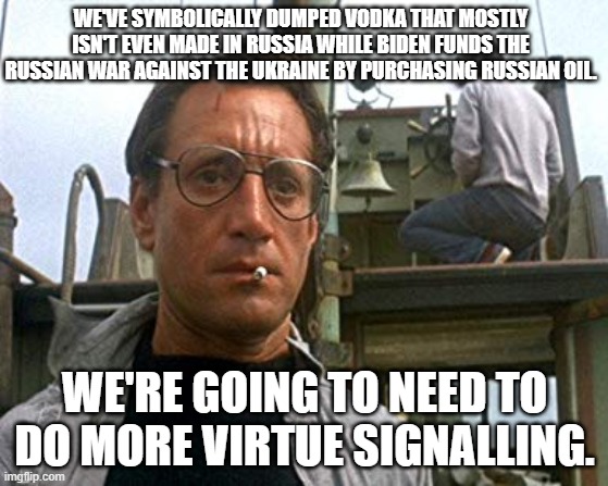 The political Left LOVE their patented virtue signaling. | WE'VE SYMBOLICALLY DUMPED VODKA THAT MOSTLY ISN'T EVEN MADE IN RUSSIA WHILE BIDEN FUNDS THE RUSSIAN WAR AGAINST THE UKRAINE BY PURCHASING RUSSIAN OIL. WE'RE GOING TO NEED TO DO MORE VIRTUE SIGNALLING. | image tagged in jaws bigger boat | made w/ Imgflip meme maker