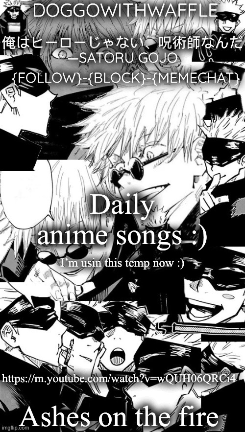 This is a very iconic ost :)) | Daily anime songs :); I’m usin this temp now :); https://m.youtube.com/watch?v=wQUH06QRCi4; Ashes on the fire | image tagged in doggowithwaffle s satoru gojo announcement temp,daily anime songs,anime | made w/ Imgflip meme maker