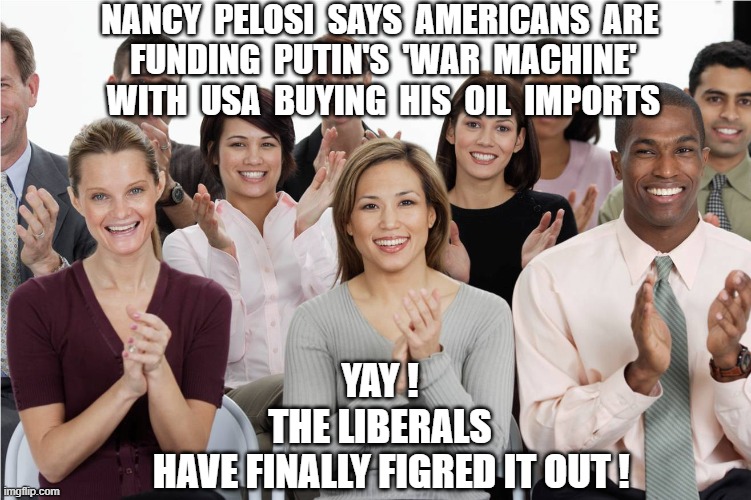 Biden Voters Figured It Out | NANCY  PELOSI  SAYS  AMERICANS  ARE
 FUNDING  PUTIN'S  'WAR  MACHINE'
 WITH  USA  BUYING  HIS  OIL  IMPORTS; YAY !
THE LIBERALS
   HAVE FINALLY FIGRED IT OUT ! | image tagged in pelosi,biden,liberals,democrats,putin,oil | made w/ Imgflip meme maker