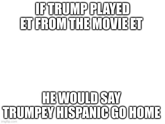 Blank White Template | IF TRUMP PLAYED ET FROM THE MOVIE ET; HE WOULD SAY 
TRUMPEY HISPANIC GO HOME | image tagged in blank white template | made w/ Imgflip meme maker