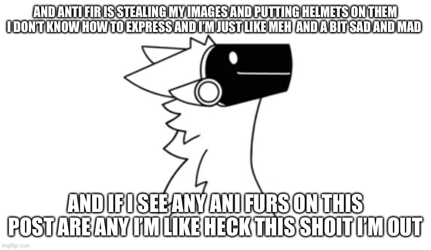 Idk :/??? | AND ANTI FIR IS STEALING MY IMAGES AND PUTTING HELMETS ON THEM I DON’T KNOW HOW TO EXPRESS AND I’M JUST LIKE MEH  AND A BIT SAD AND MAD; AND IF I SEE ANY ANI FURS ON THIS POST ARE ANY I’M LIKE HECK THIS SHOIT I’M OUT | image tagged in protogen | made w/ Imgflip meme maker